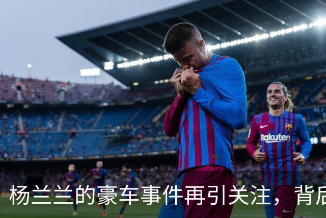 杨兰兰的豪车事件再引关注，背后故事更加复杂